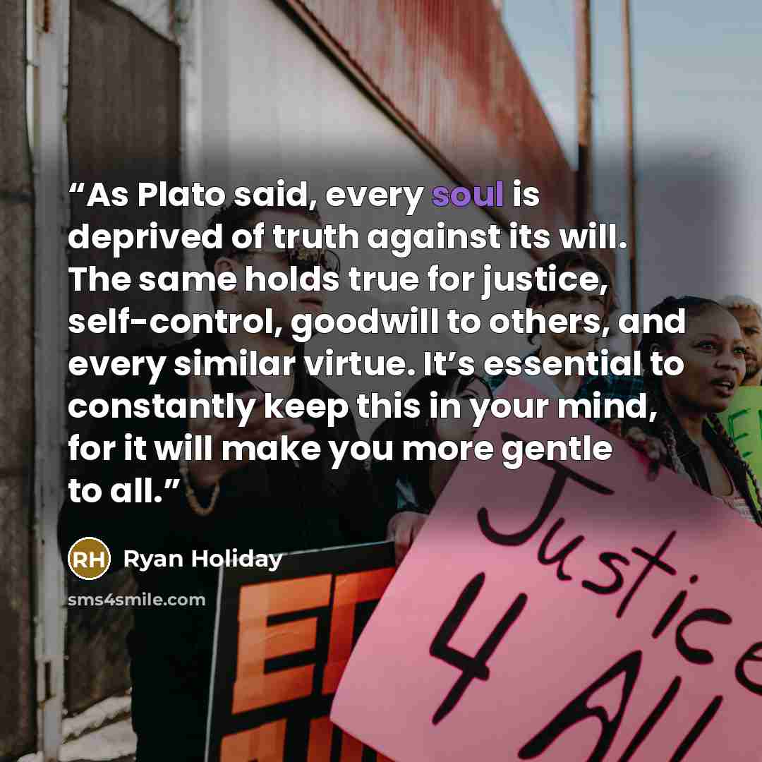 “As Plato said, every soul is deprived of truth against its will. The same holds true for justice, self-control, goodwill to others, and every similar virtue. It’s essential to constantly keep this in your mind, for it will make you more gentle to all.” quote by Ryan Holiday