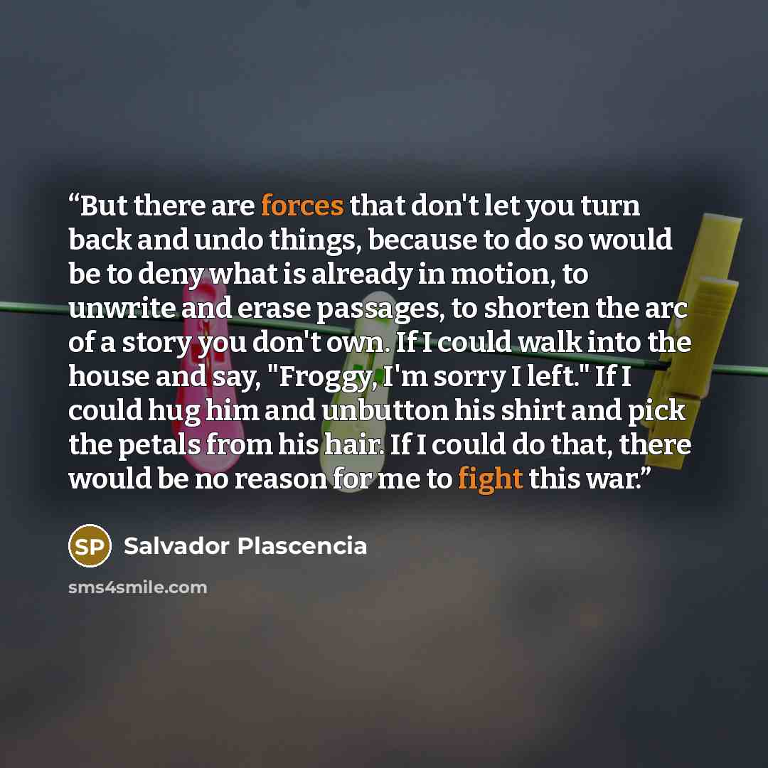 “But there are forces that don't let you turn back and undo things, because to do so would be to deny what is already in motion, to unwrite and erase passages, to shorten the arc of a story you don't own. If I could walk into the house and say, "Froggy, I'm sorry I left." If I could hug him and…” quote by Salvador Plascencia