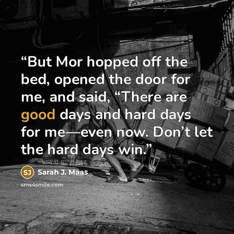 “But Mor hopped off the bed, opened the door for me, and said, “There are good days and hard days for me—even now. Don’t let the hard days win.” quote by Sarah J. Maas