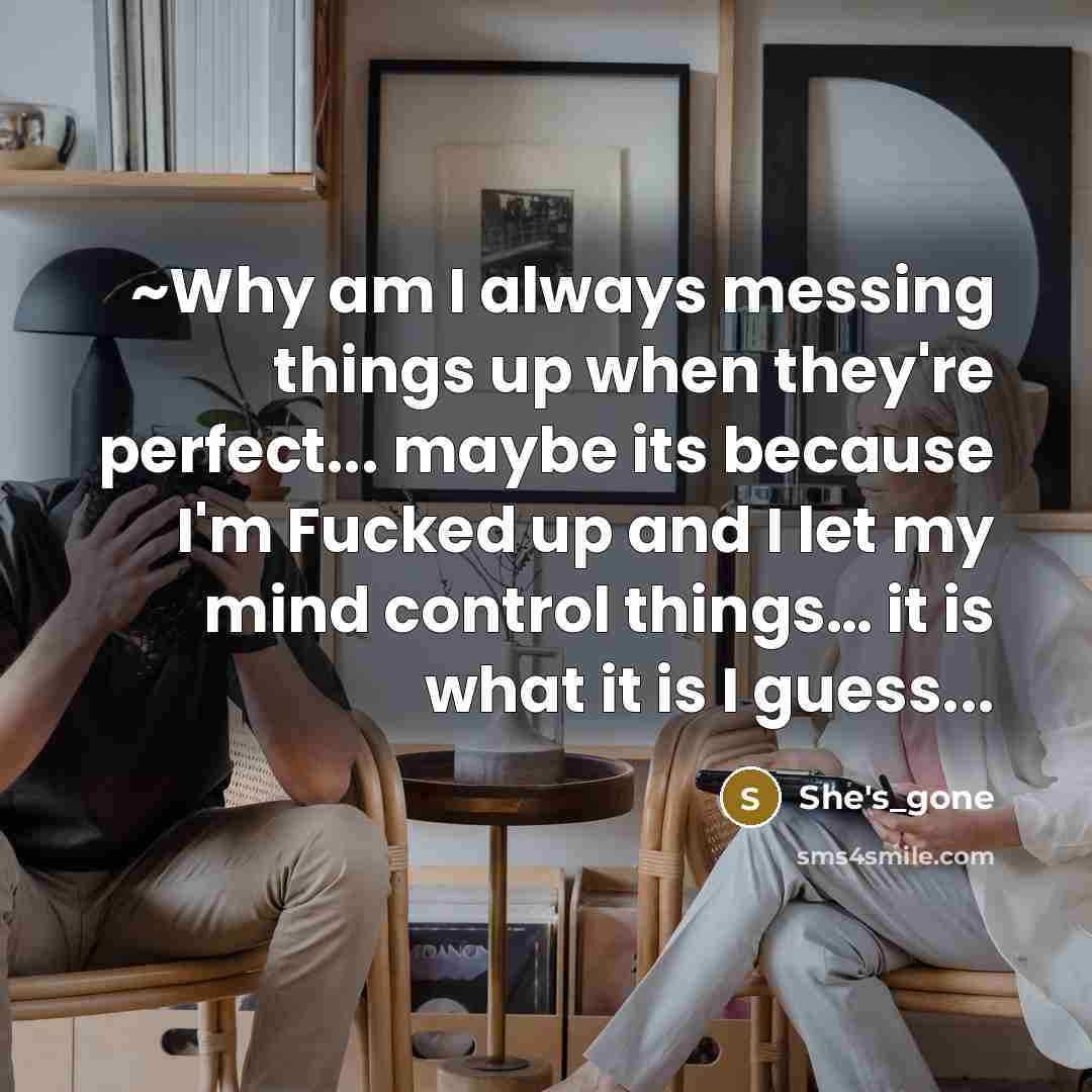 “~Why am I always messing things up when they're perfect... maybe its because I'm Fucked up and I let my mind control things… it is what it is I guess...” quote by She's_gone