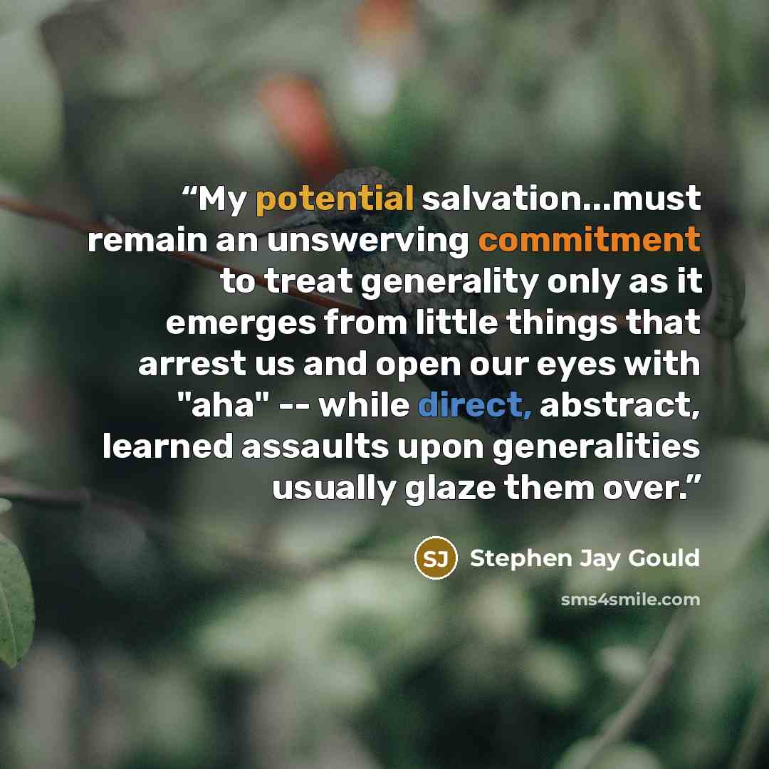 “My potential salvation...must remain an unswerving commitment to treat generality only as it emerges from little things that arrest us and open our eyes with "aha" -- while direct, abstract, learned assaults upon generalities usually glaze them over.” quote by Stephen Jay Gould