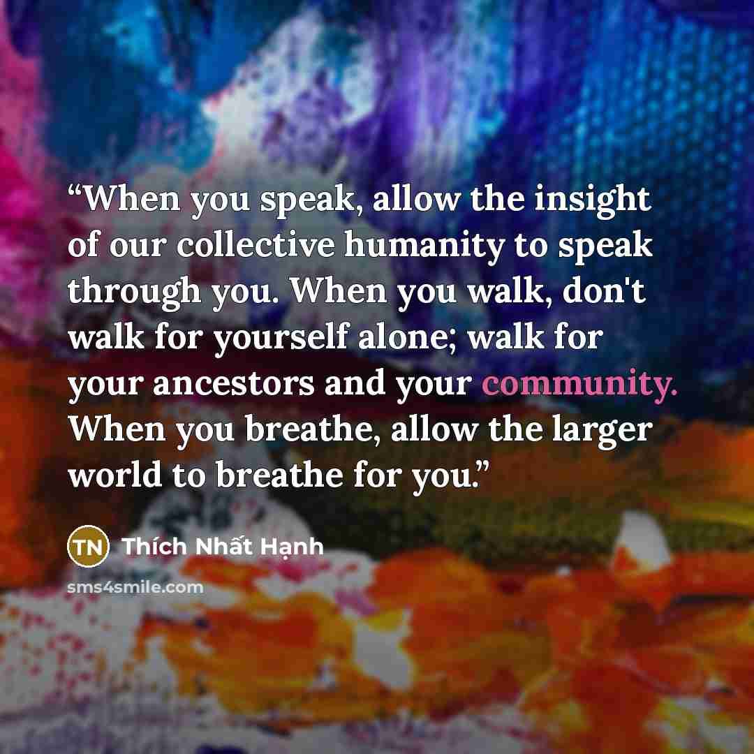 “When you speak, allow the insight of our collective humanity to speak through you. When you walk, don't walk for yourself alone; walk for your ancestors and your community. When you breathe, allow the larger world to breathe for you.” quote by Thích Nhất Hạnh
