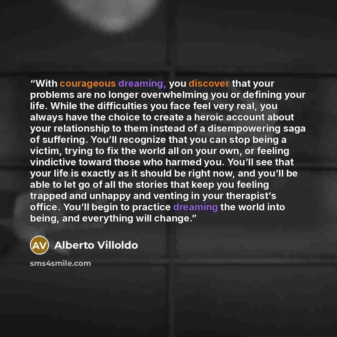 “With courageous dreaming, you discover that your problems are no longer overwhelming you or defining your life. While the difficulties you face feel very real, you always have the choice to create a heroic account about your relationship to them instead of a disempowering saga of suffering. You’ll…” quote by Alberto Villoldo