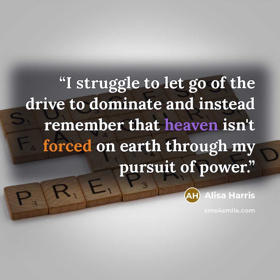“I struggle to let go of the drive to dominate and instead remember that heaven isn't forced on earth through my pursuit of power.” quote by Alisa Harris