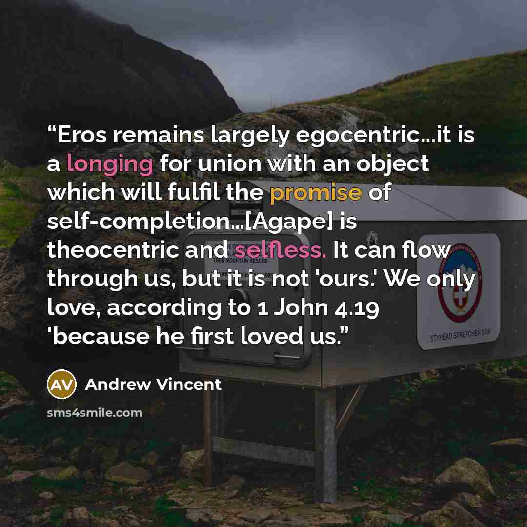 “Eros remains largely egocentric...it is a longing for union with an object which will fulfil the promise of self-completion…[Agape] is theocentric and selfless. It can flow through us, but it is not 'ours.' We only love, according to 1 John 4.19 'because he first loved us.” quote by Andrew Vincent