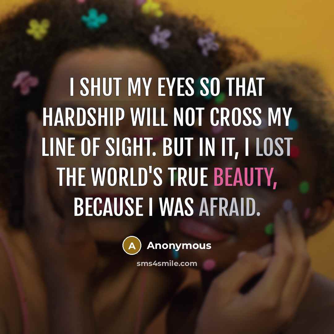 “I shut my eyes so that hardship will not cross my line of sight. But in it, I lost the world's true beauty, because I was afraid.” quote by Anonymous