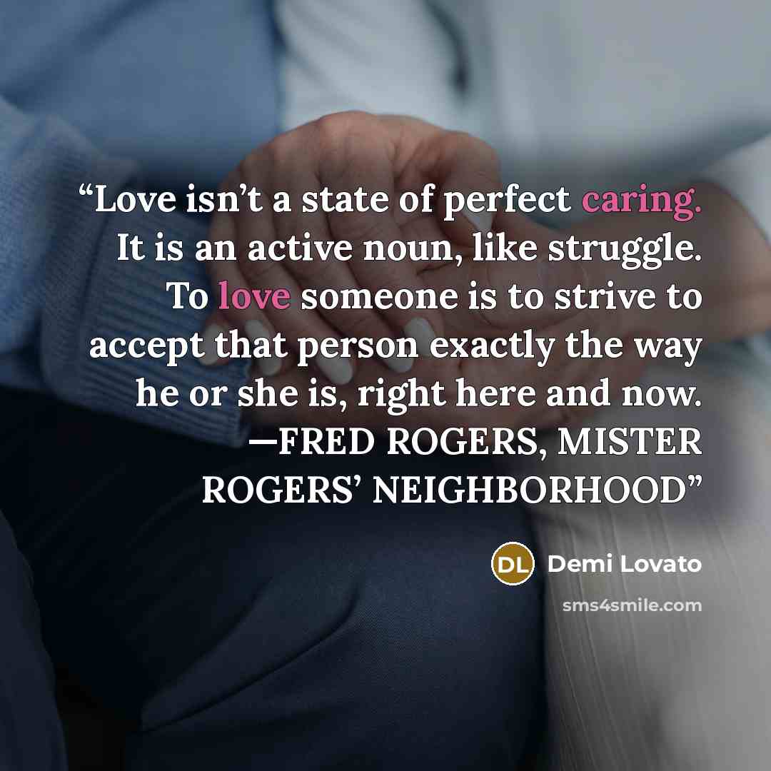 “Love isn’t a state of perfect caring. It is an active noun, like struggle. To love someone is to strive to accept that person exactly the way he or she is, right here and now. —FRED ROGERS, MISTER ROGERS’ NEIGHBORHOOD” quote by Demi Lovato