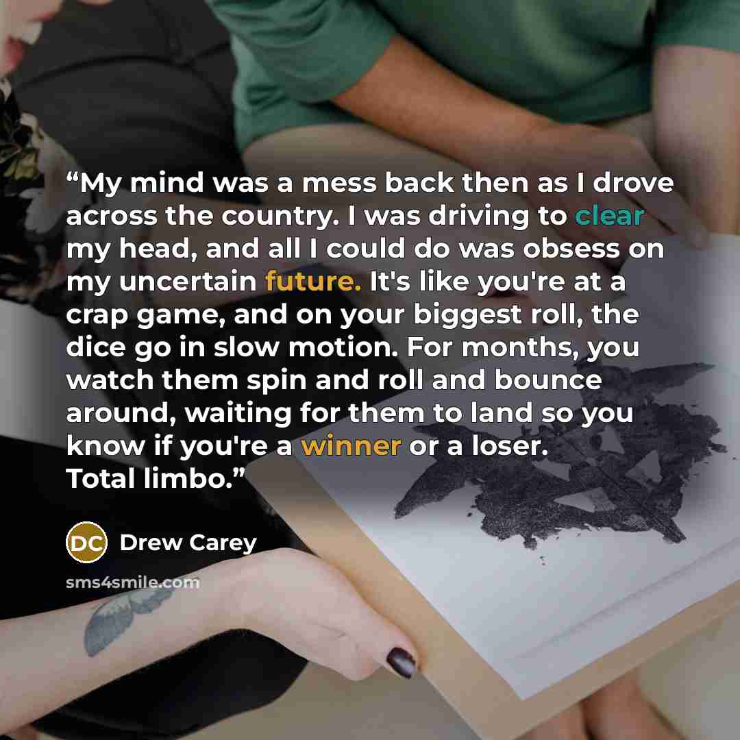 “My mind was a mess back then as I drove across the country. I was driving to clear my head, and all I could do was obsess on my uncertain future. It's like you're at a crap game, and on your biggest roll, the dice go in slow motion. For months, you watch them spin and roll and bounce around…” quote by Drew Carey