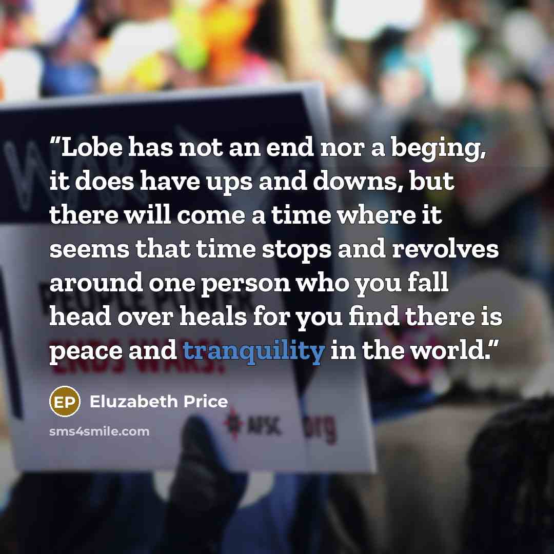 “Lobe has not an end nor a beging, it does have ups and downs, but there will come a time where it seems that time stops and revolves around one person who you fall head over heals for you find there is peace and tranquility in the world.” quote by Eluzabeth Price