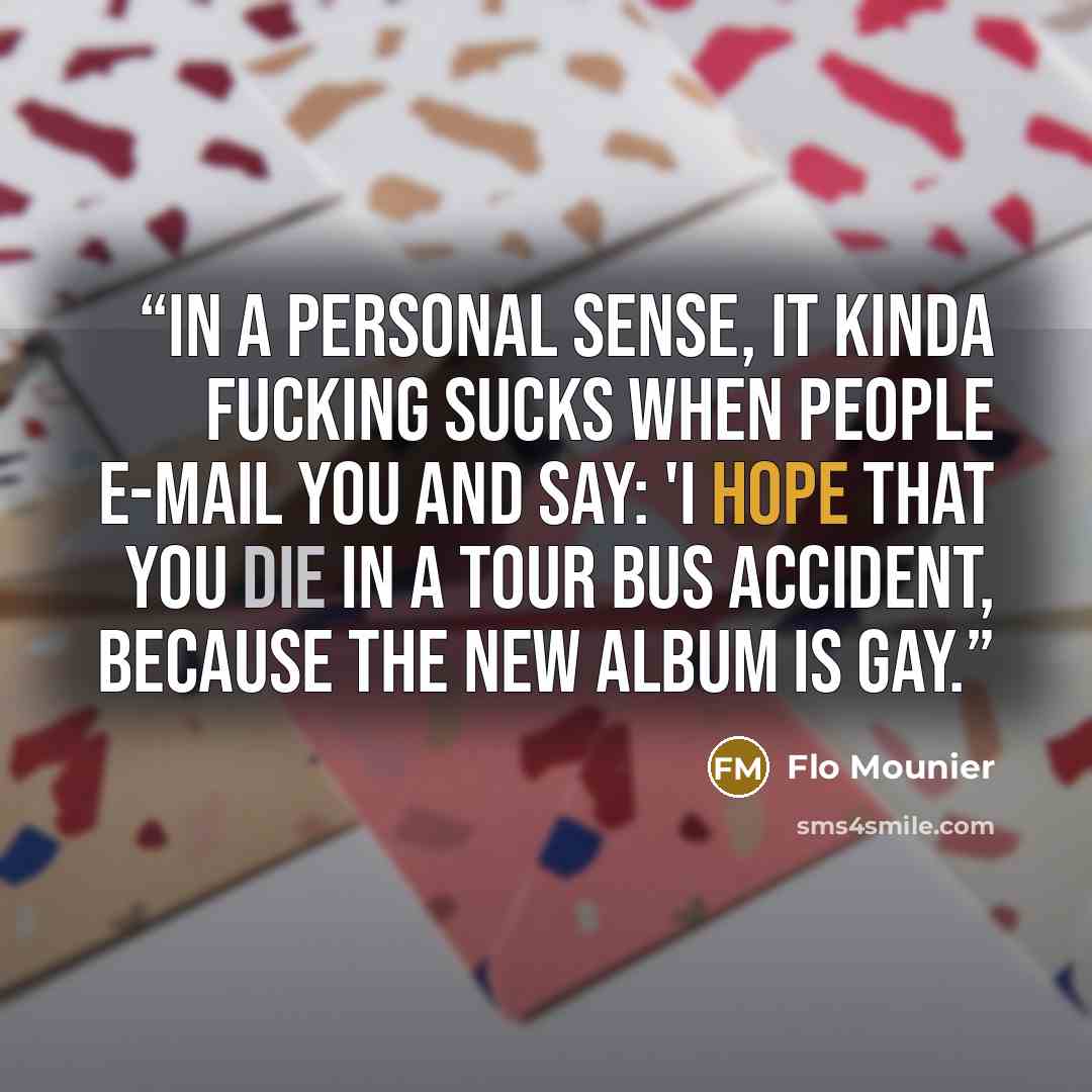 “In a personal sense, it kinda fucking sucks when people e-mail you and say: 'I hope that you die in a tour bus accident, because the new album is gay.” quote by Flo Mounier