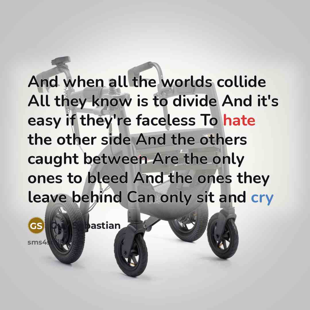 “And when all the worlds collide All they know is to divide And it's easy if they're faceless To hate the other side And the others caught between Are the only ones to bleed And the ones they leave behind Can only sit and cry” quote by Guy Sebastian