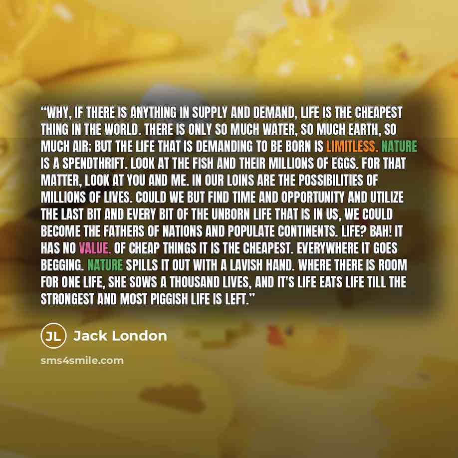 “Why, if there is anything in supply and demand, life is the cheapest thing in the world. There is only so much water, so much earth, so much air; but the life that is demanding to be born is limitless. Nature is a spendthrift. Look at the fish and their millions of eggs. For that matter, look at…” quote by Jack London