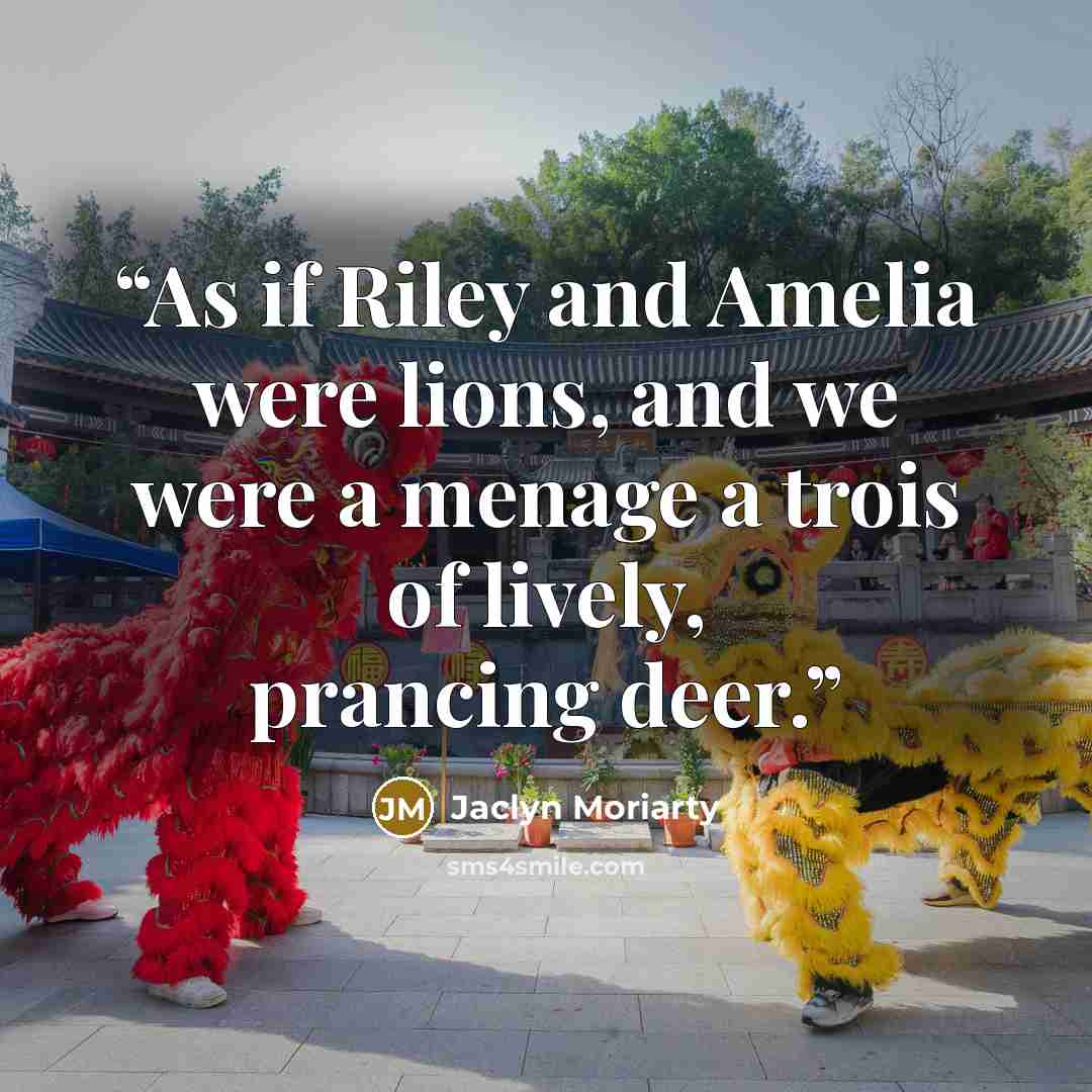 “As if Riley and Amelia were lions, and we were a menage a trois of lively, prancing deer.” quote by Jaclyn Moriarty
