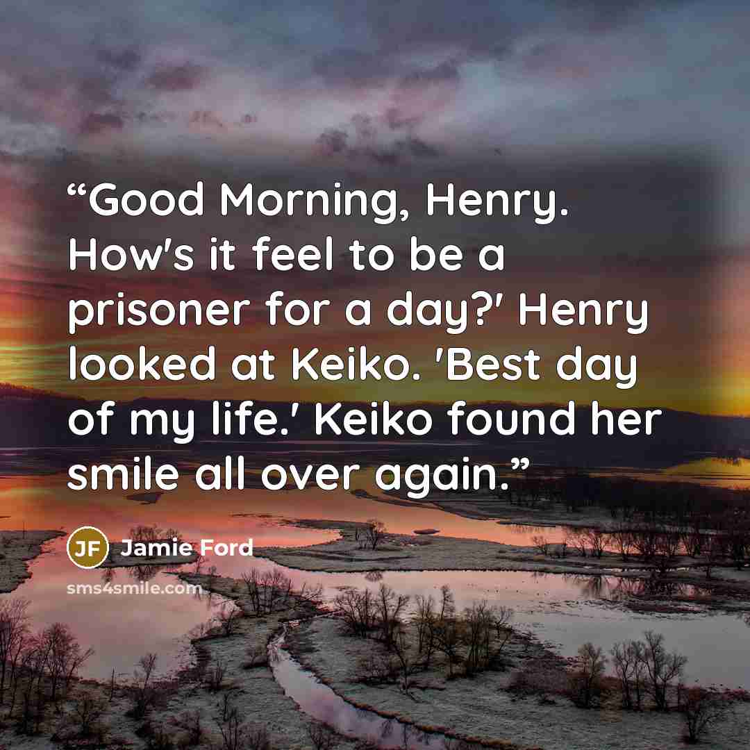 “Good Morning, Henry. How's it feel to be a prisoner for a day?' Henry looked at Keiko. 'Best day of my life.' Keiko found her smile all over again.” quote by Jamie Ford