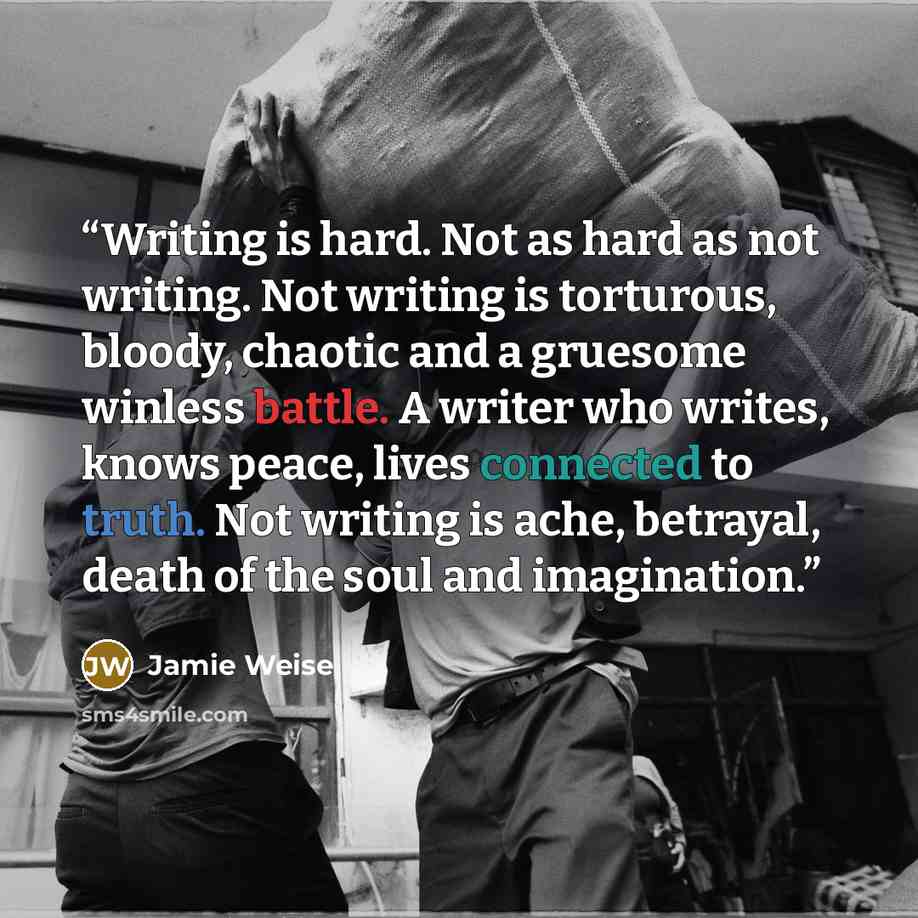 “Writing is hard. Not as hard as not writing. Not writing is torturous, bloody, chaotic and a gruesome winless battle. A writer who writes, knows peace, lives connected to truth. Not writing is ache, betrayal, death of the soul and imagination.” quote by Jamie Weise