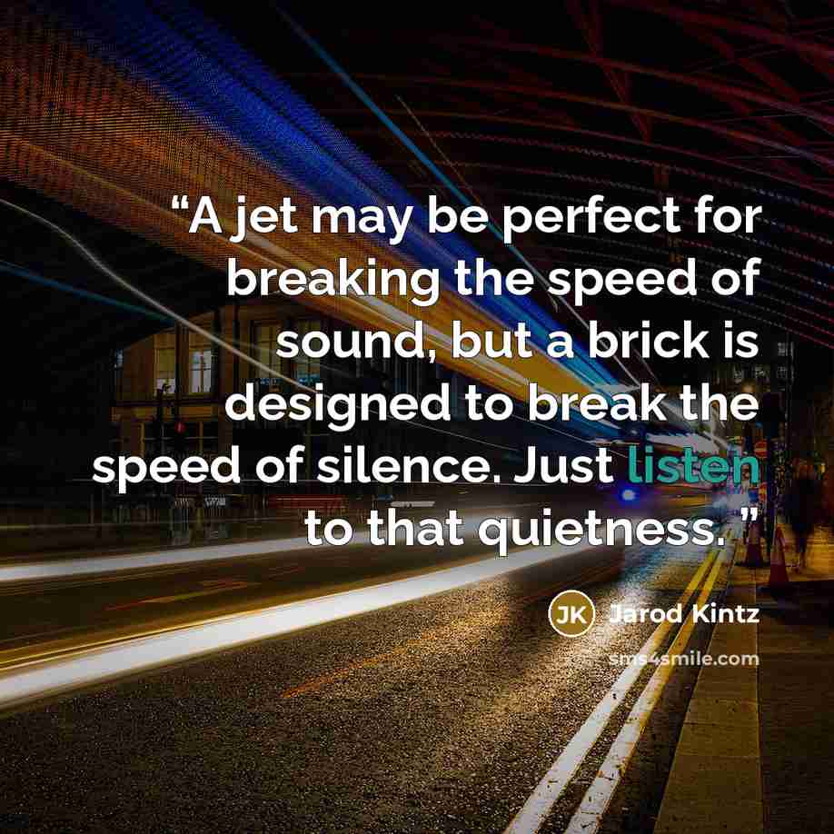 “A jet may be perfect for breaking the speed of sound, but a brick is designed to break the speed of silence. Just listen to that quietness.” quote by Jarod Kintz
