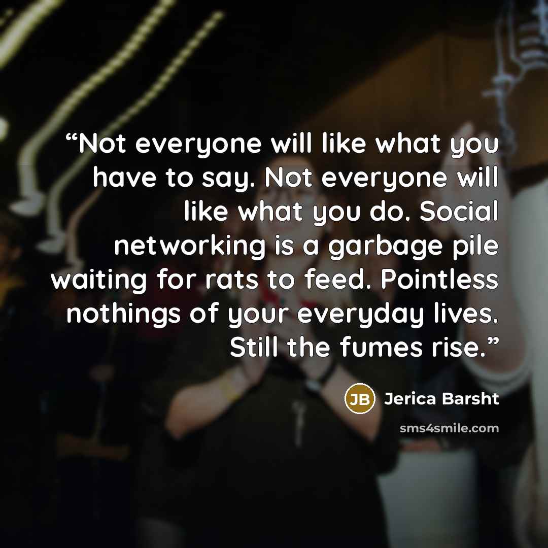 “Not everyone will like what you have to say. Not everyone will like what you do. Social networking is a garbage pile waiting for rats to feed. Pointless nothings of your everyday lives. Still the fumes rise.” quote by Jerica Barsht