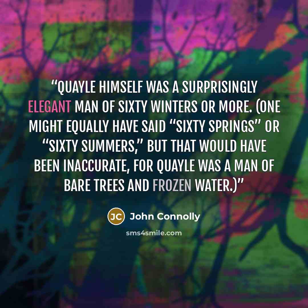 “Quayle himself was a surprisingly elegant man of sixty winters or more. (One might equally have said “sixty springs” or “sixty summers,” but that would have been inaccurate, for Quayle was a man of bare trees and frozen water.)” quote by John Connolly