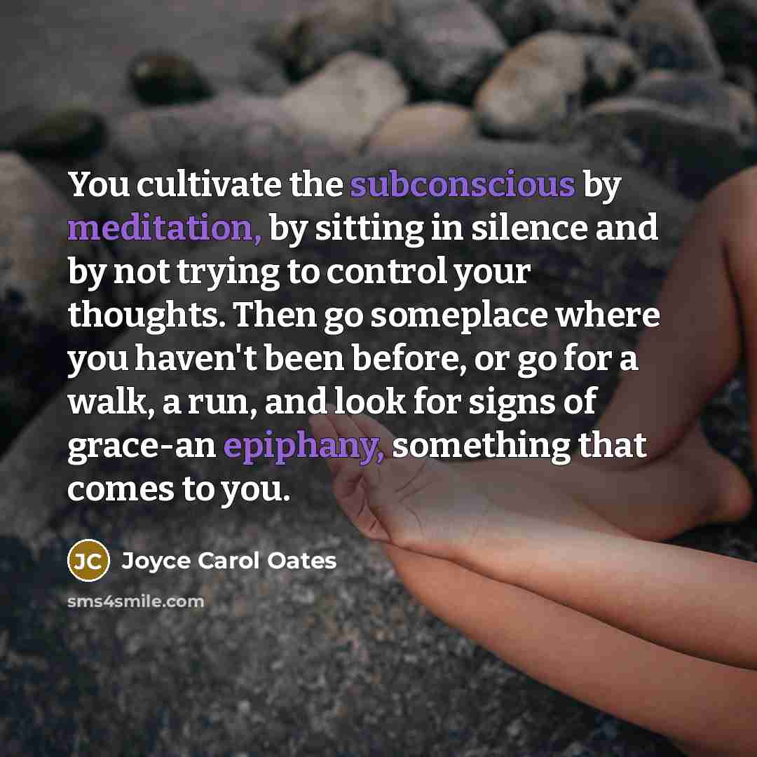 “You cultivate the subconscious by meditation, by sitting in silence and by not trying to control your thoughts. Then go someplace where you haven't been before, or go for a walk, a run, and look for signs of grace-an epiphany, something that comes to you.” quote by Joyce Carol Oates