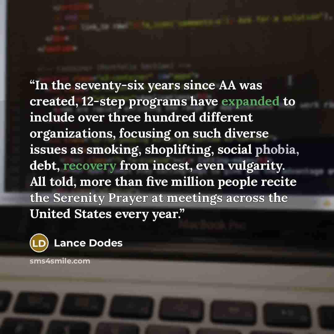“In the seventy-six years since AA was created, 12-step programs have expanded to include over three hundred different organizations, focusing on such diverse issues as smoking, shoplifting, social phobia, debt, recovery from incest, even vulgarity. All told, more than five million people recite…” quote by Lance Dodes