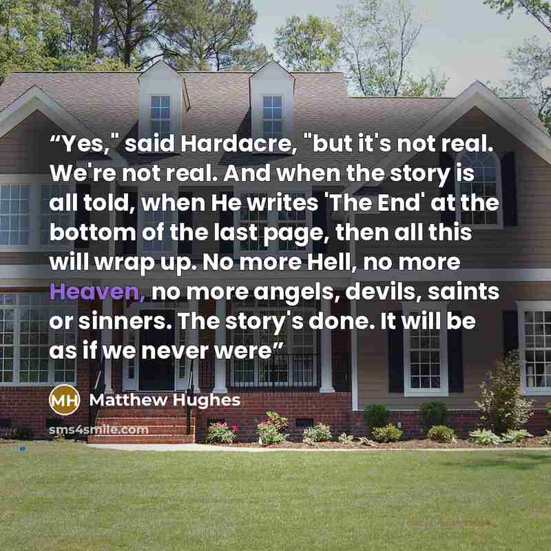 “Yes," said Hardacre, "but it's not real. We're not real. And when the story is all told, when He writes 'The End' at the bottom of the last page, then all this will wrap up. No more Hell, no more Heaven, no more angels, devils, saints or sinners. The story's done. It will be as if we never were” quote by Matthew Hughes