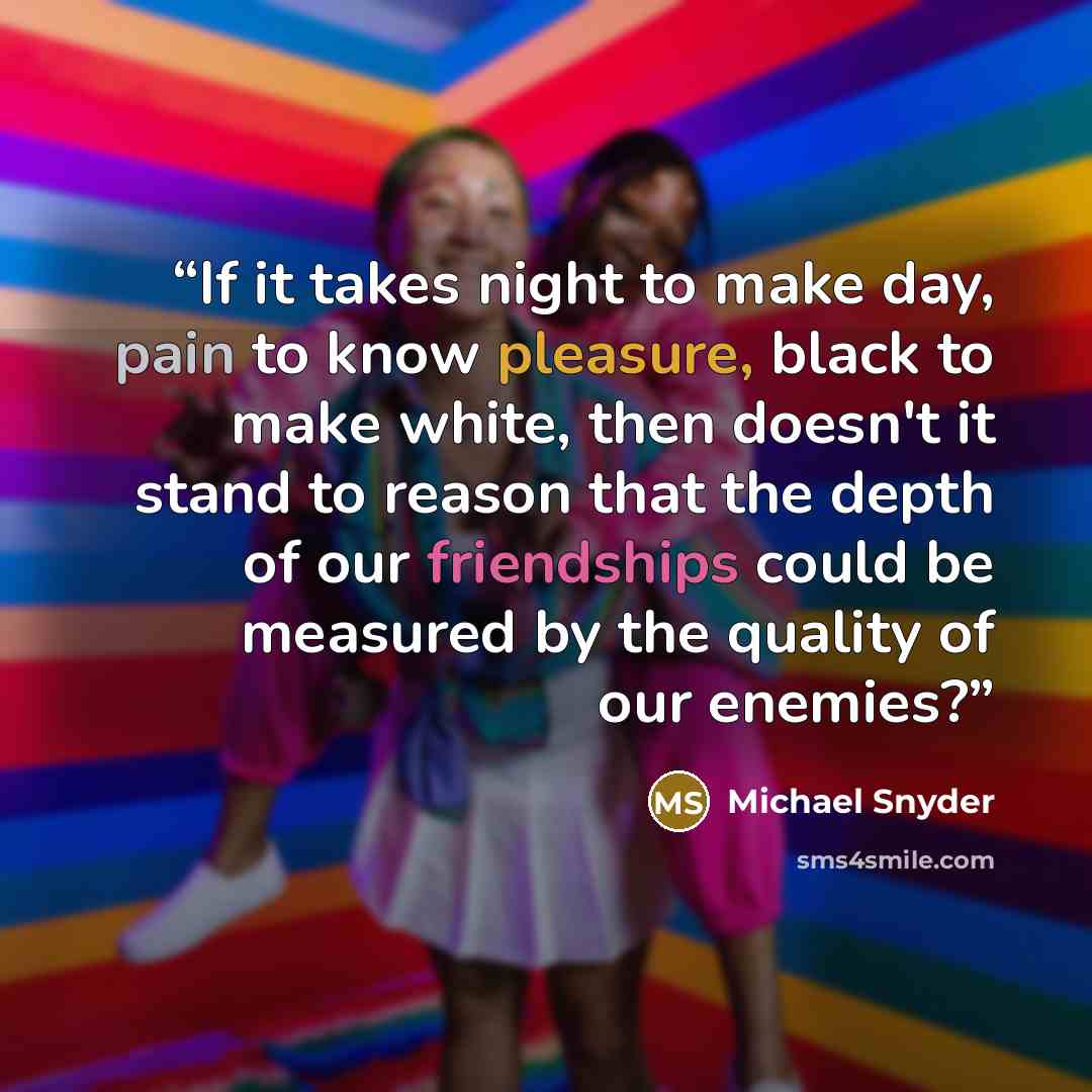 “If it takes night to make day, pain to know pleasure, black to make white, then doesn't it stand to reason that the depth of our friendships could be measured by the quality of our enemies?” quote by Michael Snyder
