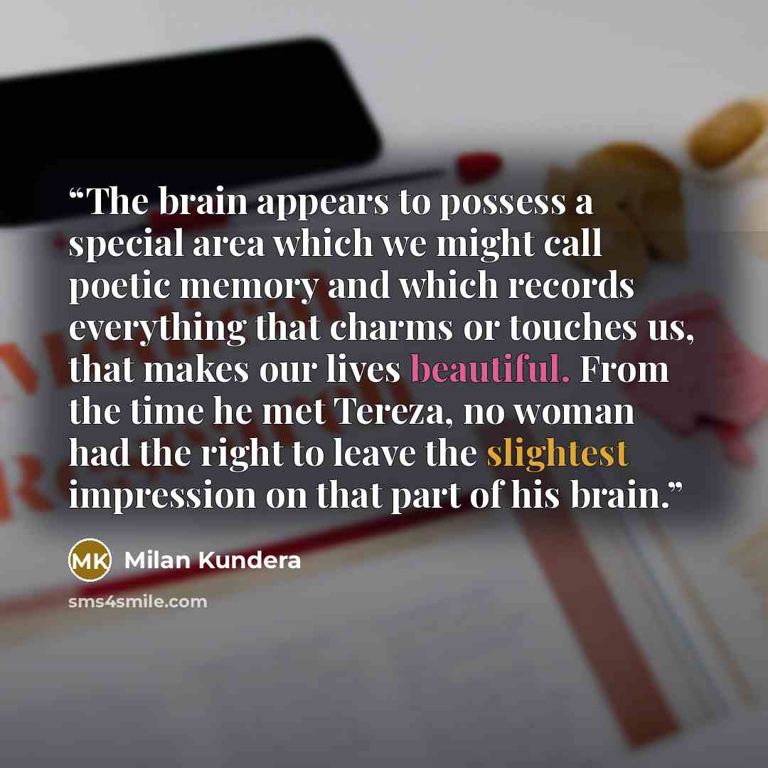 “The brain appears to possess a special area which we might call poetic memory and which records everything that charms or touches us, that makes our lives beautiful. From the time he met Tereza, no woman had the right to leave the slightest impression on that part of his brain.” quote by Milan Kundera