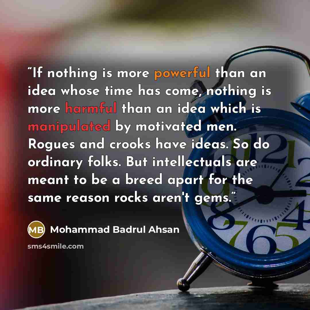 “If nothing is more powerful than an idea whose time has come, nothing is more harmful than an idea which is manipulated by motivated men. Rogues and crooks have ideas. So do ordinary folks. But intellectuals are meant to be a breed apart for the same reason rocks aren't gems.” quote by Mohammad Badrul Ahsan