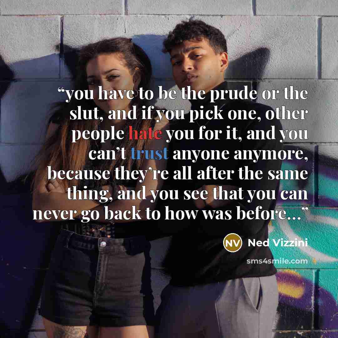 “you have to be the prude or the slut, and if you pick one, other people hate you for it, and you can’t trust anyone anymore, because they’re all after the same thing, and you see that you can never go back to how was before…” quote by Ned Vizzini