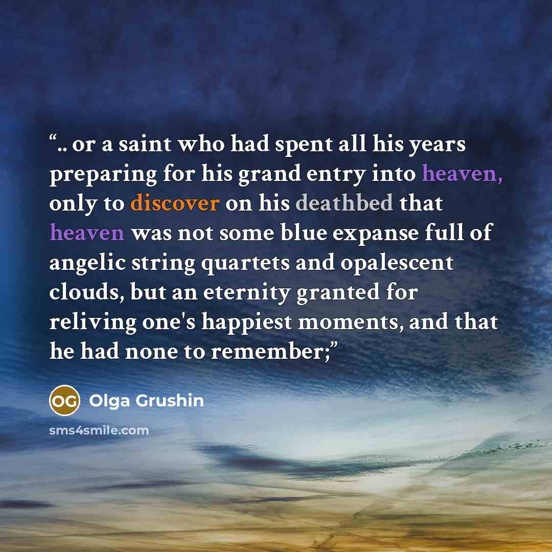 “.. or a saint who had spent all his years preparing for his grand entry into heaven, only to discover on his deathbed that heaven was not some blue expanse full of angelic string quartets and opalescent clouds, but an eternity granted for reliving one's happiest moments, and that he had none to…” quote by Olga Grushin
