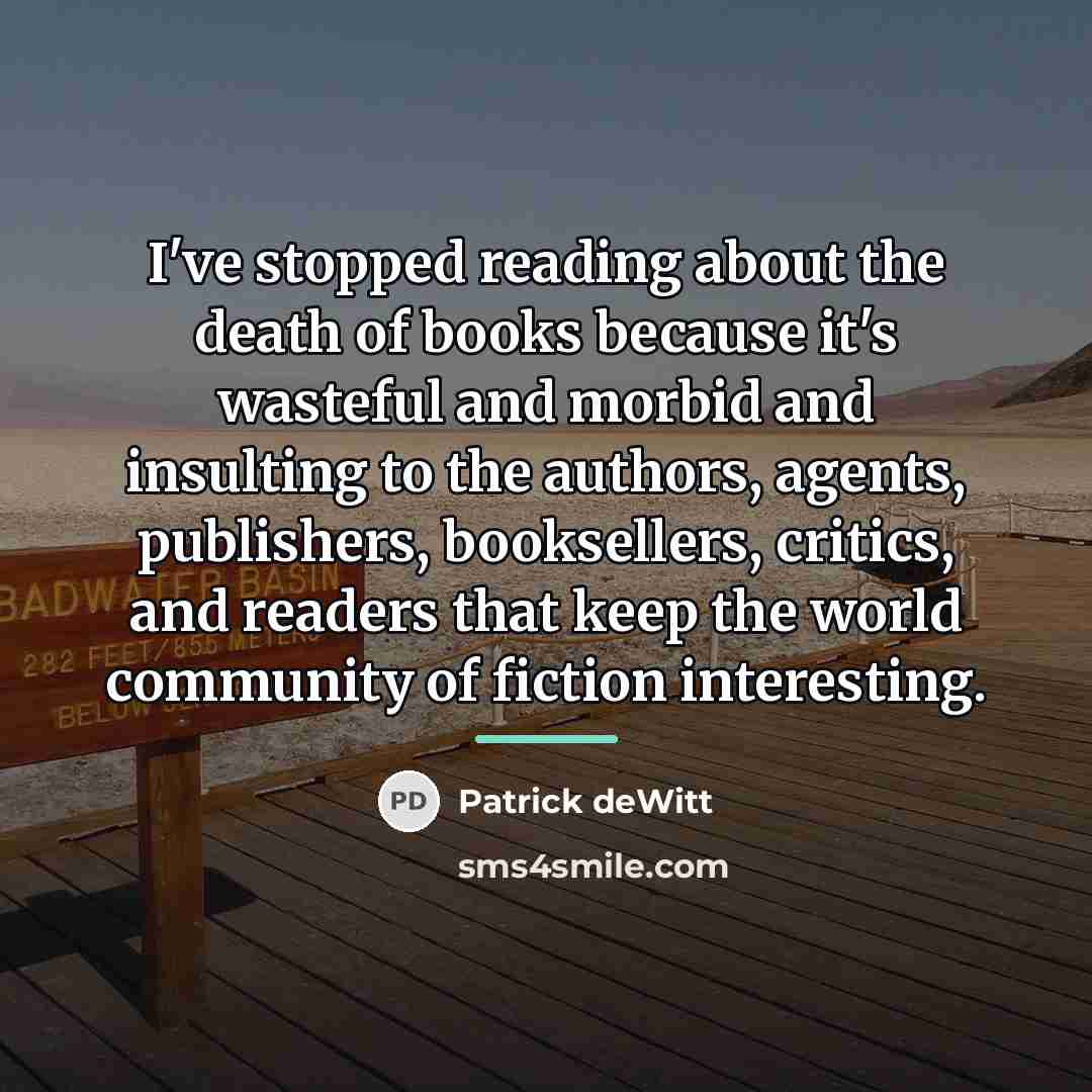 “I've stopped reading about the death of books because it's…” quote by Patrick deWitt