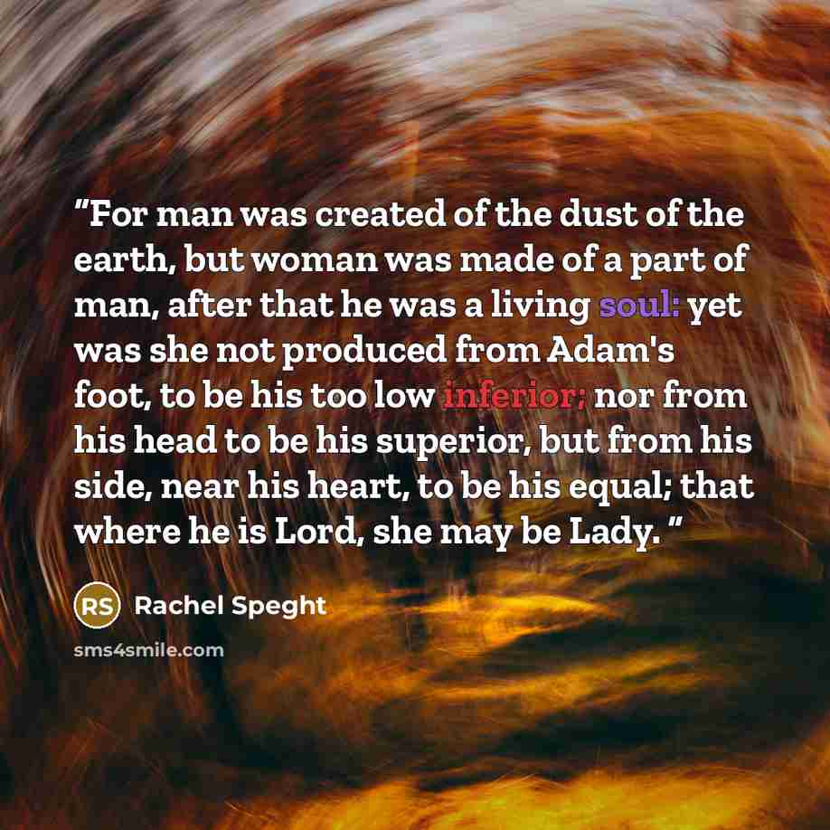 “For man was created of the dust of the earth, but woman was made of a part of man, after that he was a living soul: yet was she not produced from Adam's foot, to be his too low inferior; nor from his head to be his superior, but from his side, near his heart, to be his equal; that where he is…” quote by Rachel Speght