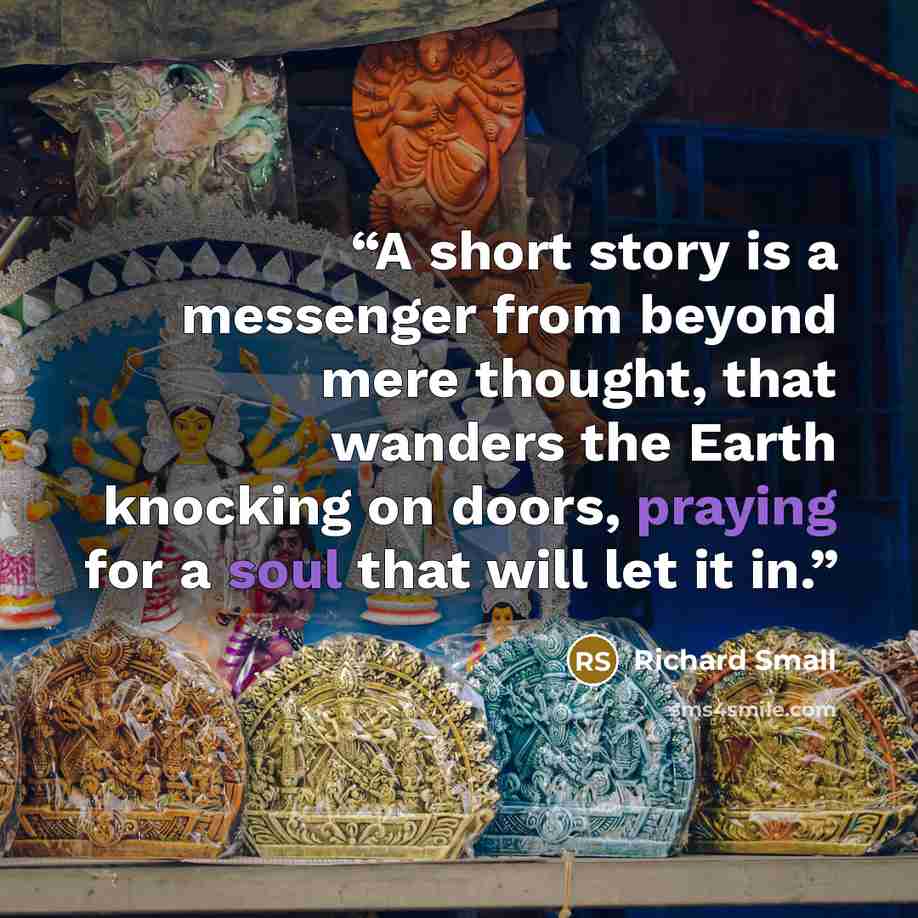 “A short story is a messenger from beyond mere thought, that wanders the Earth knocking on doors, praying for a soul that will let it in.” quote by Richard Small