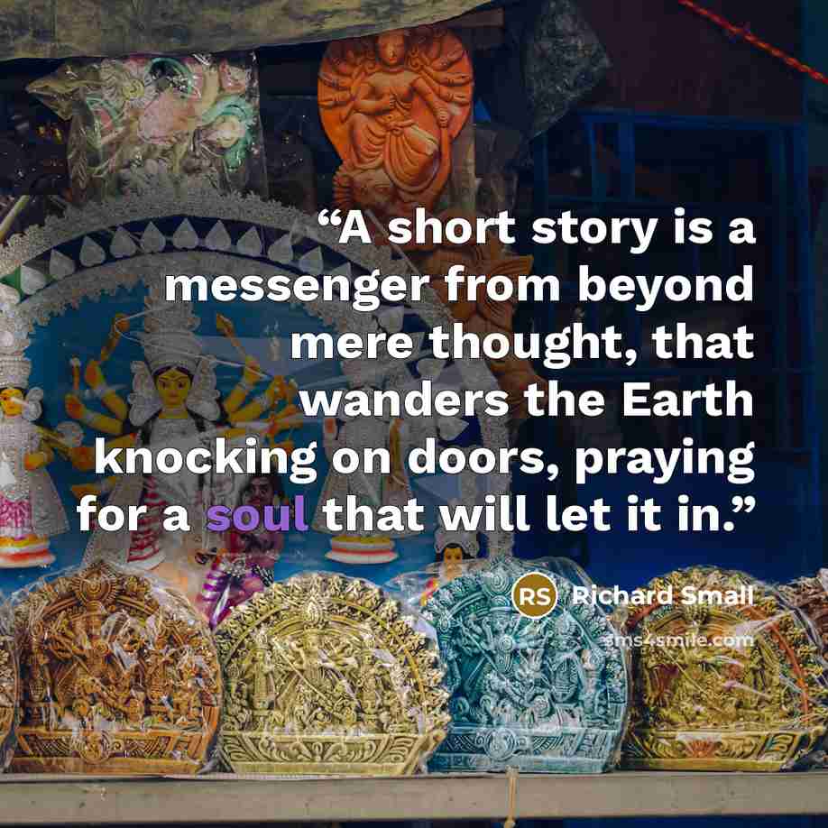 “A short story is a messenger from beyond mere thought, that wanders the Earth knocking on doors, praying for a soul that will let it in.” quote by Richard Small
