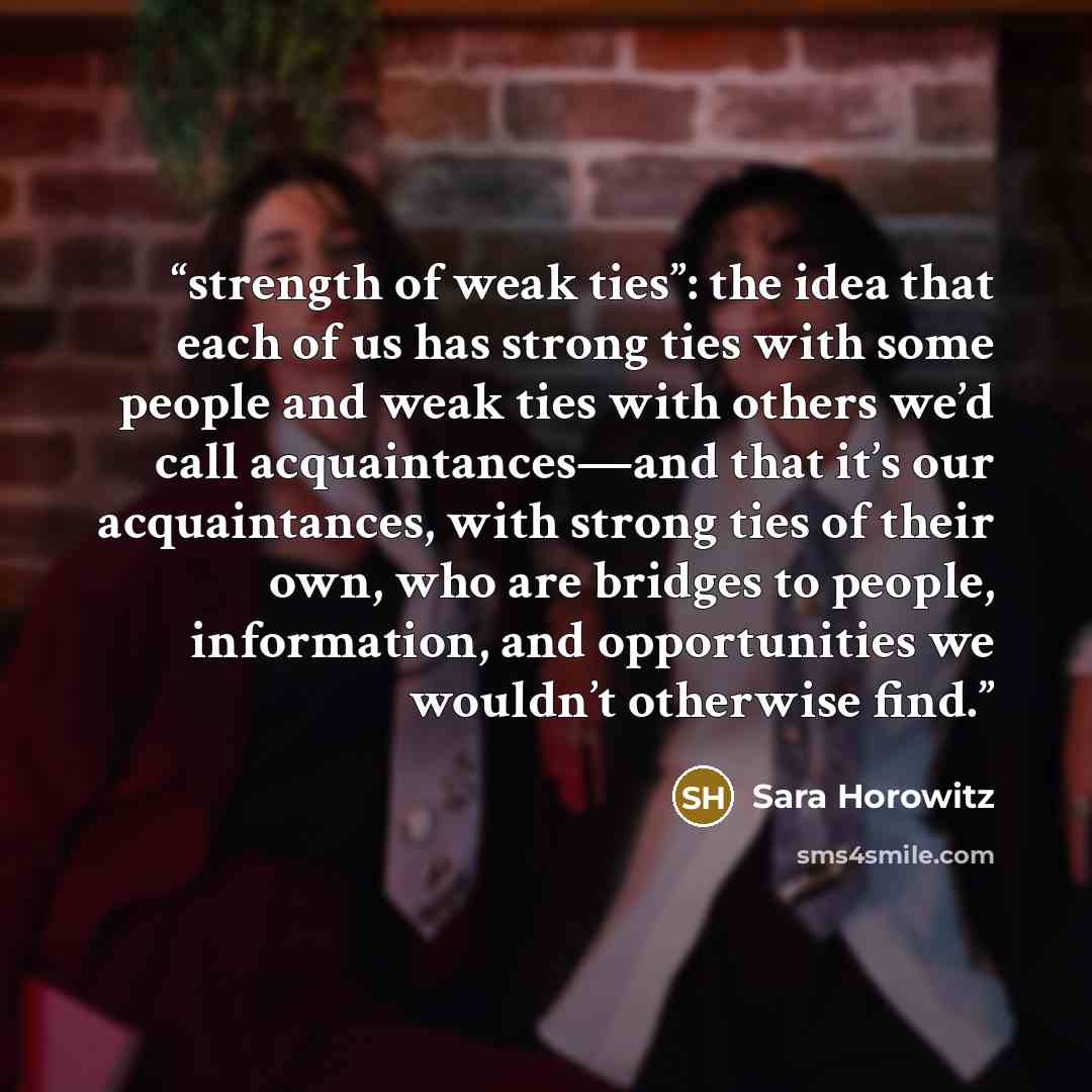 “strength of weak ties”: the idea that each of us has strong ties with some people and weak ties with others we’d call acquaintances—and that it’s our acquaintances, with strong ties of their own, who are bridges to people, information, and opportunities we wouldn’t otherwise find.” quote by Sara Horowitz