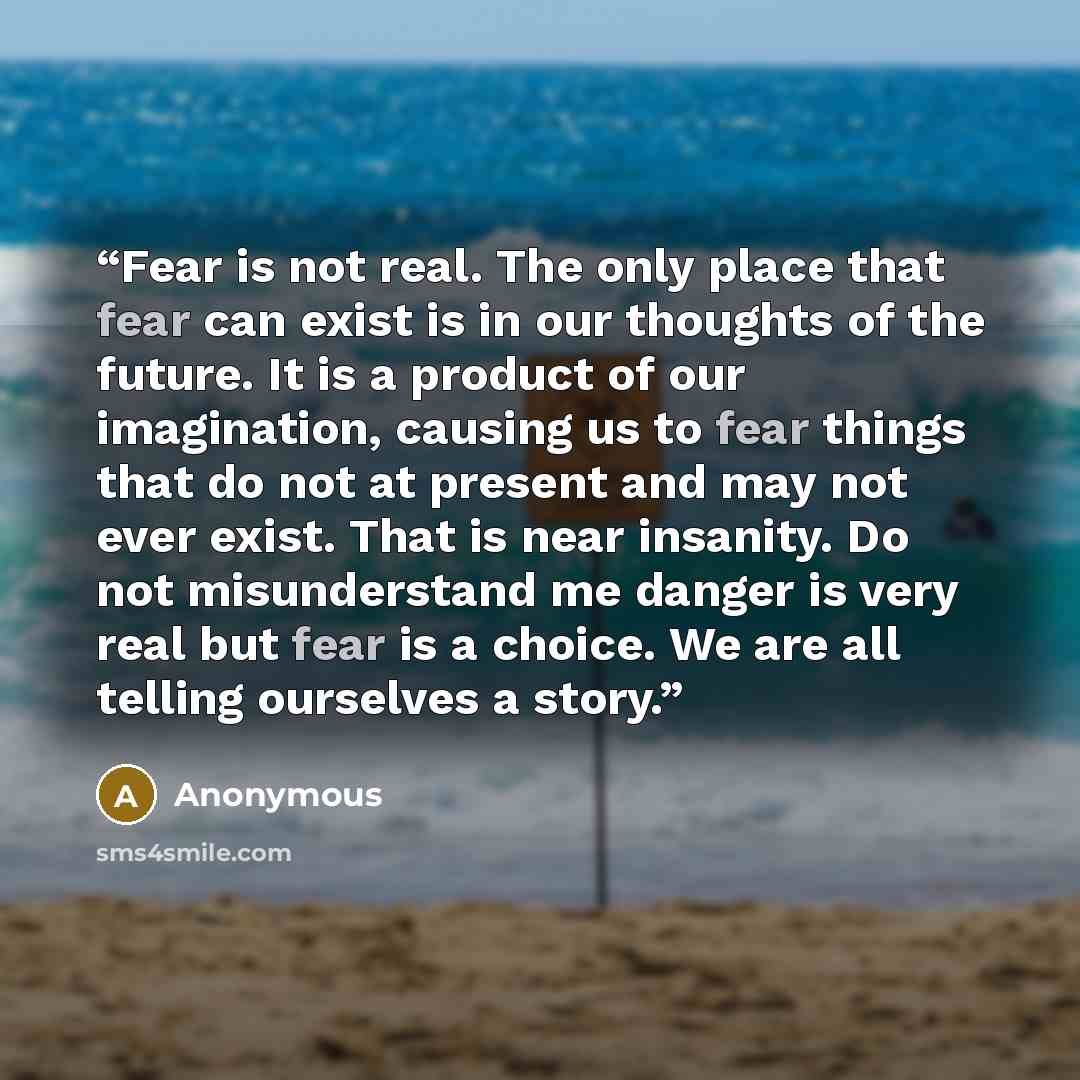 “Fear is not real. The only place that fear can exist is in our thoughts of the future. It is a product of our imagination, causing us to fear things that do not at present and may not ever exist. That is near insanity. Do not misunderstand me danger is very real but fear is a choice. We are all…” quote by Anonymous