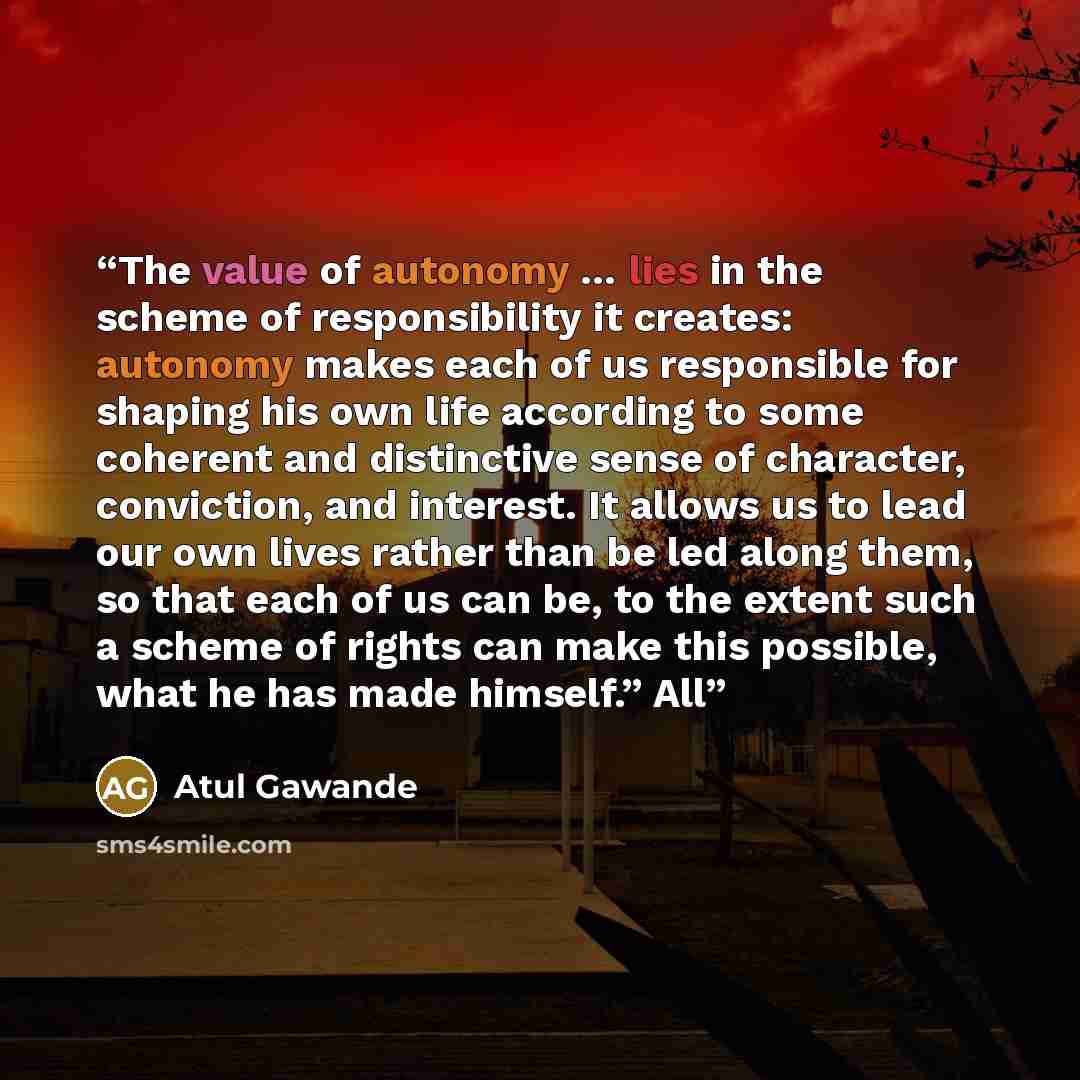 “The value of autonomy … lies in the scheme of responsibility it creates: autonomy makes each of us responsible for shaping his own life according to some coherent and distinctive sense of character, conviction, and interest. It allows us to lead our own lives rather than be led along them, so that…” quote by Atul Gawande