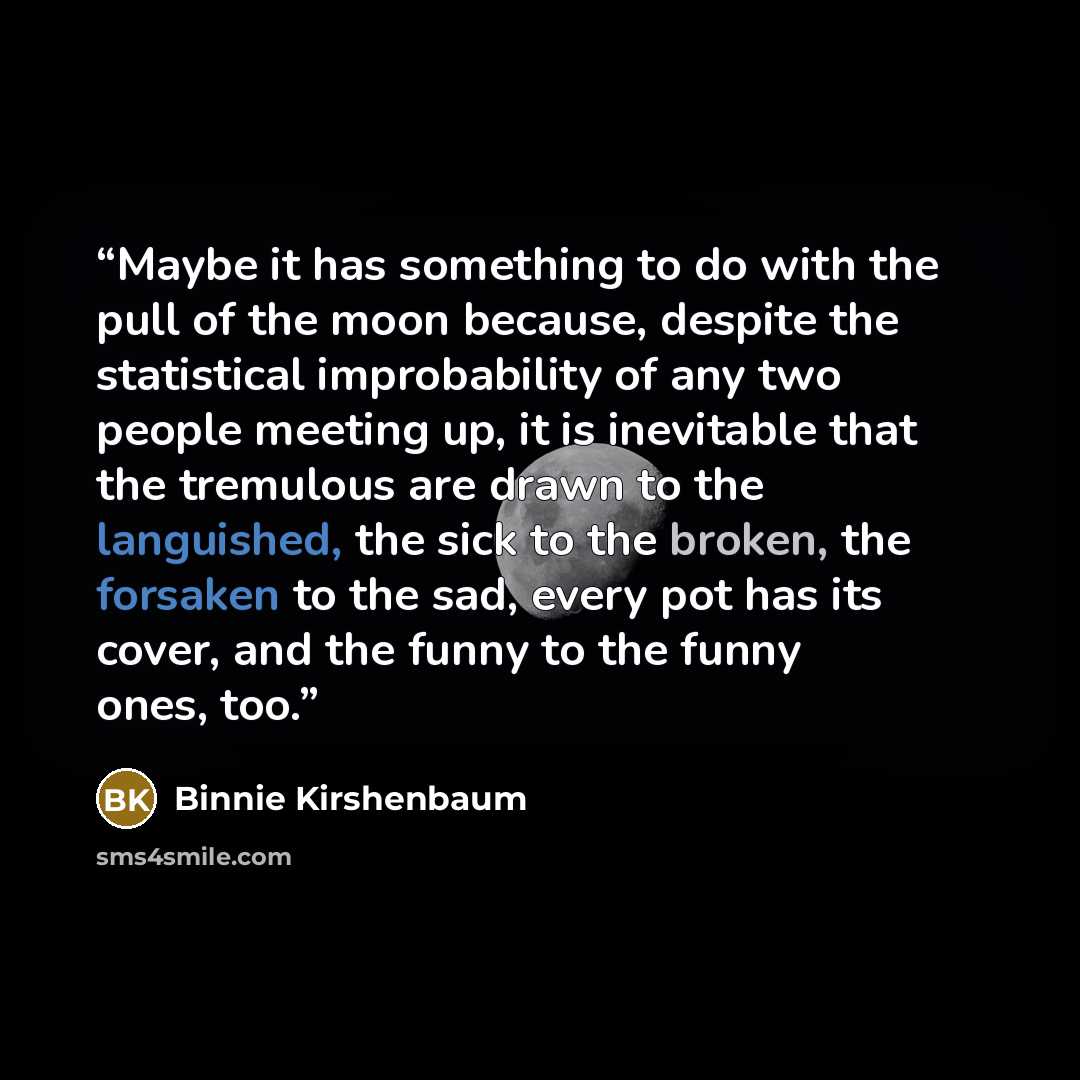 “Maybe it has something to do with the pull of the moon because, despite the statistical improbability of any two people meeting up, it is inevitable that the tremulous are drawn to the languished, the sick to the broken, the forsaken to the sad, every pot has its cover, and the funny to the funny…” quote by Binnie Kirshenbaum