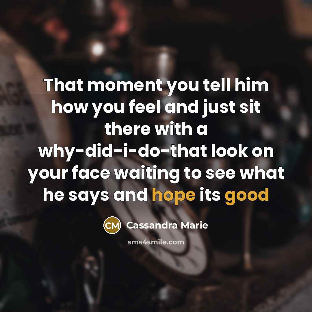 “That moment you tell him how you feel and just sit there with a why-did-i-do-that look on your face waiting to see what he says and hope its good” quote by Cassandra Marie