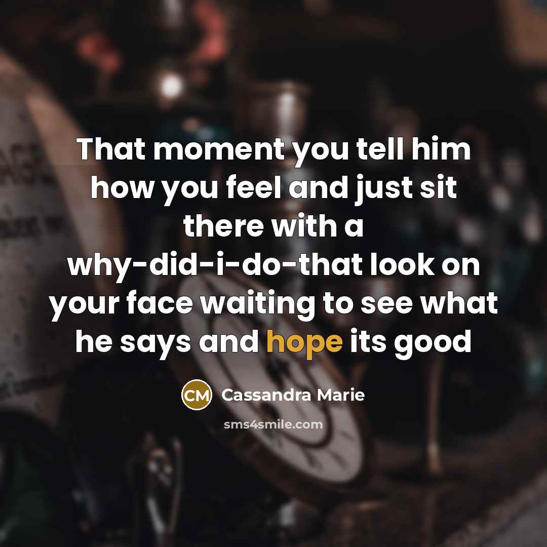 “That moment you tell him how you feel and just sit there with a why-did-i-do-that look on your face waiting to see what he says and hope its good” quote by Cassandra Marie