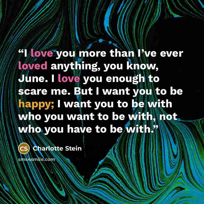 “I love you more than I’ve ever loved anything, you know, June. I love you enough to scare me. But I want you to be happy; I want you to be with who you want to be with, not who you have to be with.” quote by Charlotte Stein