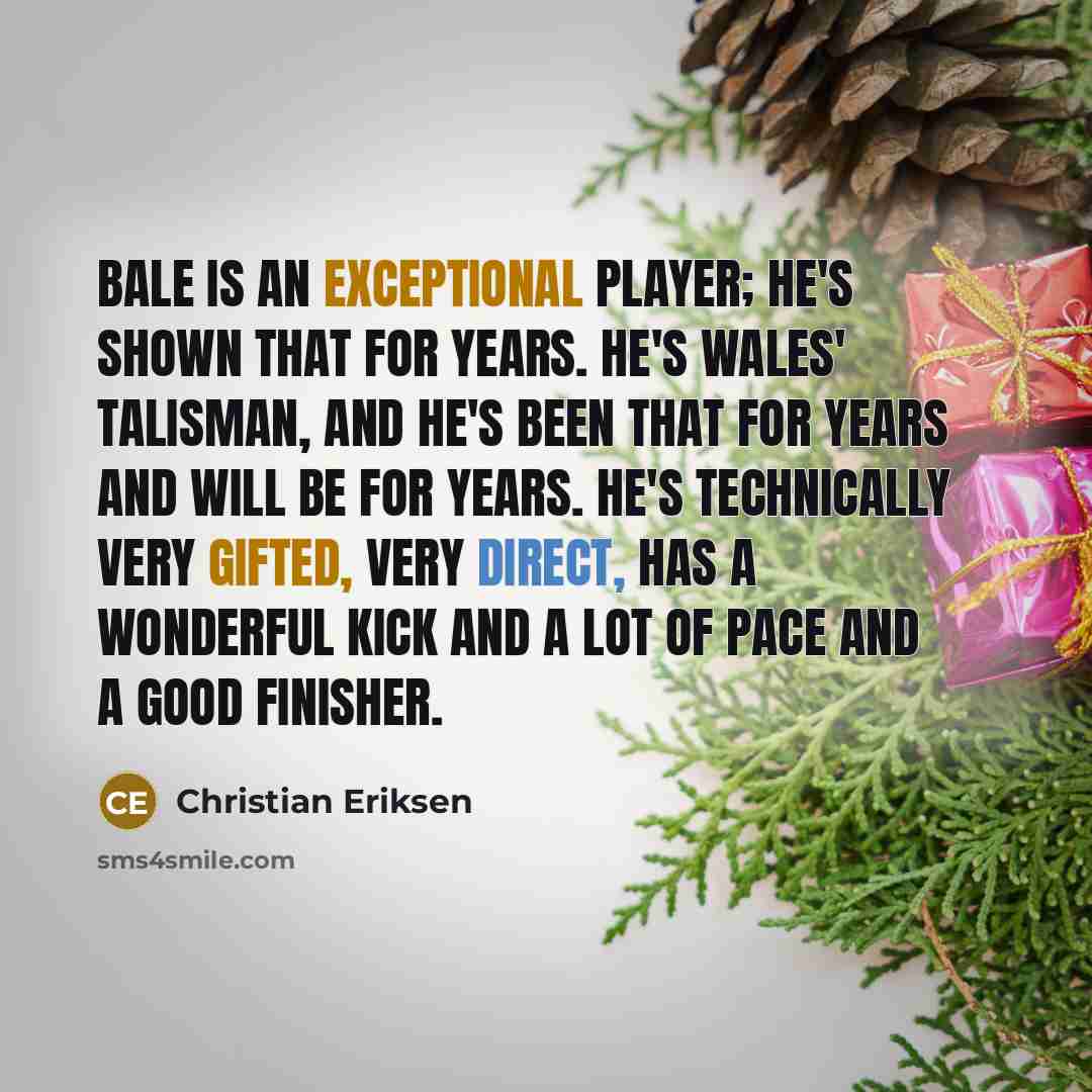 “Bale is an exceptional player; he's shown that for years. He's Wales' talisman, and he's been that for years and will be for years. He's technically very gifted, very direct, has a wonderful kick and a lot of pace and a good finisher.” quote by Christian Eriksen