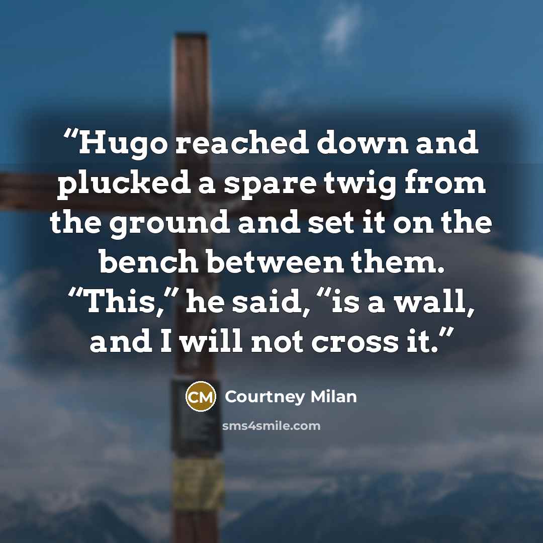 “Hugo reached down and plucked a spare twig from the ground and set it on the bench between them. “This,” he said, “is a wall, and I will not cross it.” quote by Courtney Milan