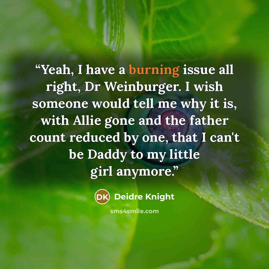 “Yeah, I have a burning issue all right, Dr Weinburger. I wish someone would tell me why it is, with Allie gone and the father count reduced by one, that I can't be Daddy to my little girl anymore.” quote by Deidre Knight