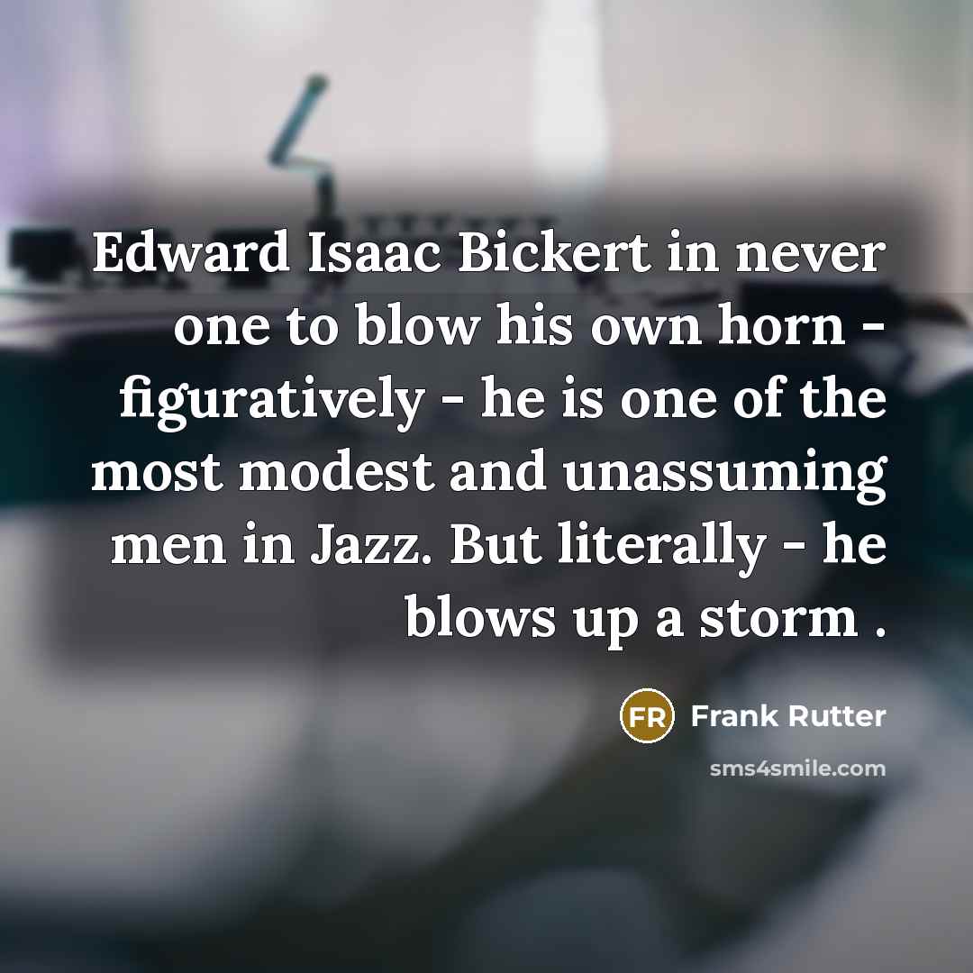 “Edward Isaac Bickert in never one to blow his own horn - figuratively - he is one of the most modest and unassuming men in Jazz. But literally - he blows up a storm .” quote by Frank Rutter