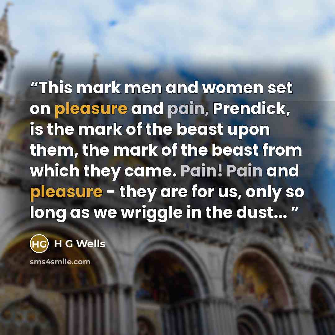 “This mark men and women set on pleasure and pain, Prendick, is the mark of the beast upon them, the mark of the beast from which they came. Pain! Pain and pleasure - they are for us, only so long as we wriggle in the dust...” quote by H G Wells