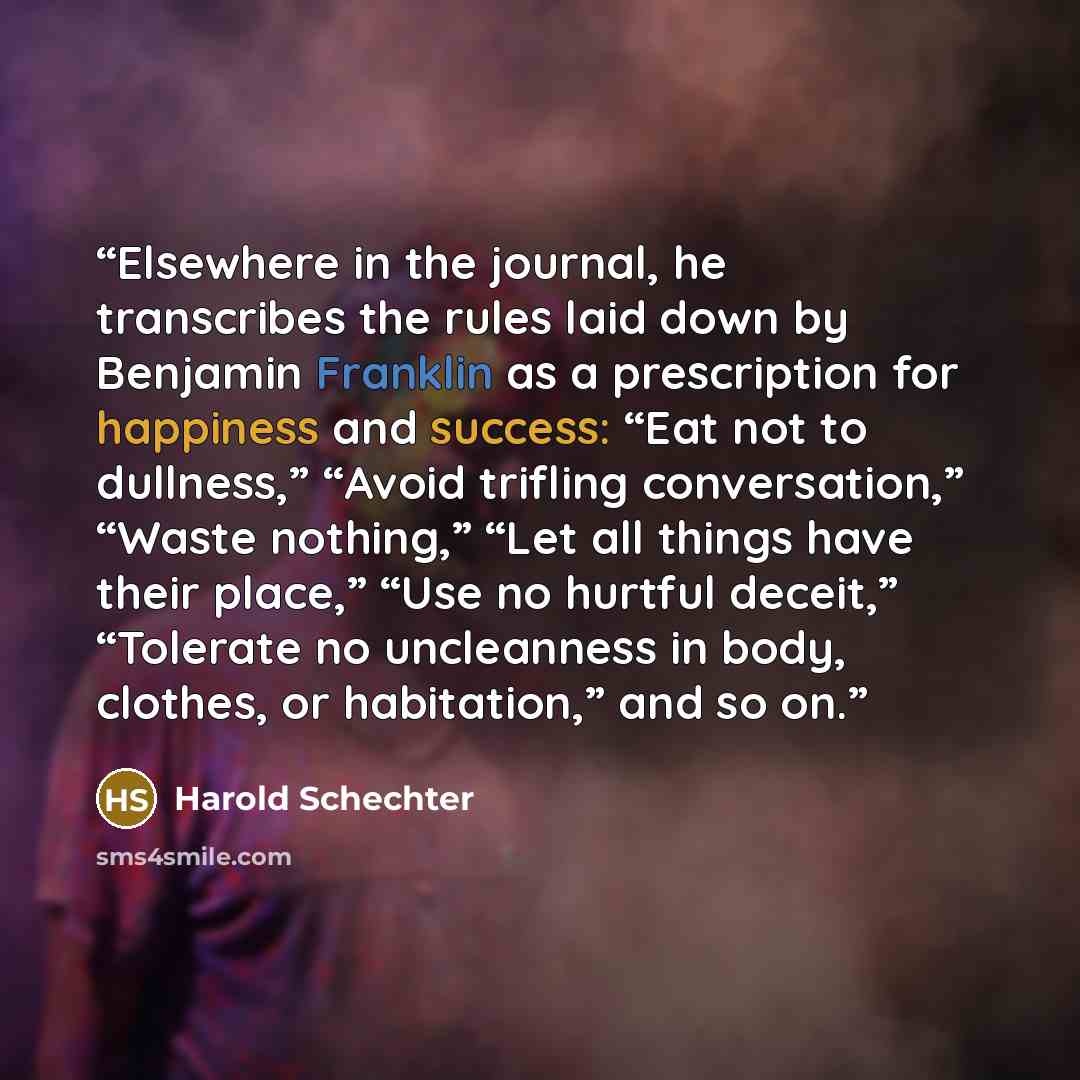 “Elsewhere in the journal, he transcribes the rules laid down by Benjamin Franklin as a prescription for happiness and success: “Eat not to dullness,” “Avoid trifling conversation,” “Waste nothing,” “Let all things have their place,” “Use no hurtful deceit,” “Tolerate no uncleanness in body…” quote by Harold Schechter