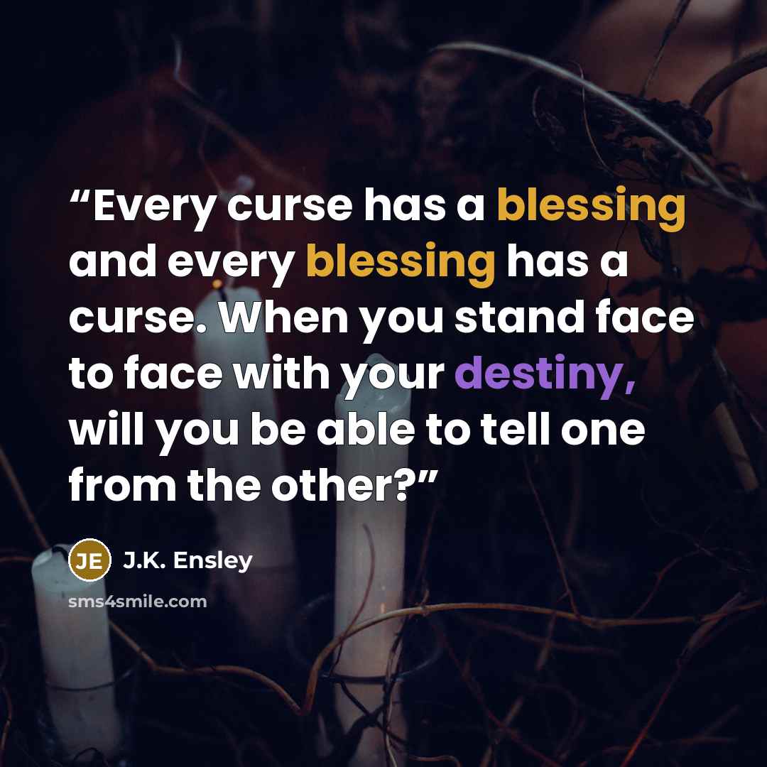 “Every curse has a blessing and every blessing has a curse. When you stand face to face with your destiny, will you be able to tell one from the other?” quote by J.K. Ensley