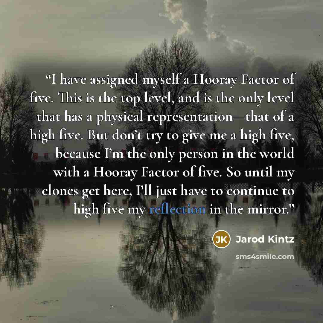 “I have assigned myself a Hooray Factor of five. This is the top level, and is the only level that has a physical representation—that of a high five. But don’t try to give me a high five, because I’m the only person in the world with a Hooray Factor of five. So until my clones get here, I’ll just…” quote by Jarod Kintz