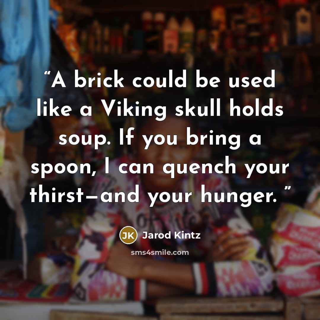 “A brick could be used like a Viking skull holds soup. If you bring a spoon, I can quench your thirst—and your hunger.” quote by Jarod Kintz